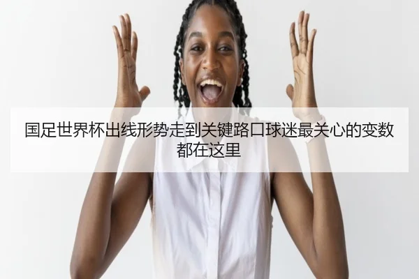 国足世界杯出线形势走到关键路口球迷最关心的变数都在这里